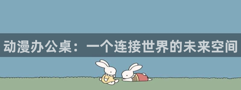 风车动漫 风车动漫：动漫办公桌：一个连接世界的未来空间